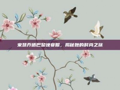 宋慧乔晒巴黎晚宴照，揭秘她的时尚之旅