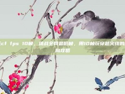 玩cf fps 10帧，挑战全网最低帧，用10帧玩穿越火线的反向攻略