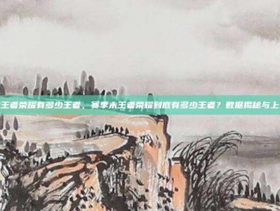 赛季末王者荣耀有多少王者，赛季末王者荣耀到底有多少王者？数据揭秘与上分攻略