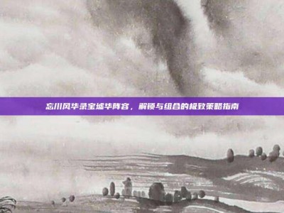 忘川风华录宝墟华阵容，解锁与组合的极致策略指南