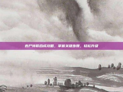 丧尸转职合成攻略，掌握关键步骤，轻松升级