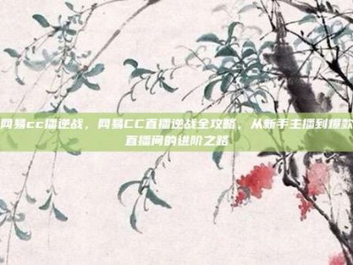 网易cc播逆战，网易CC直播逆战全攻略，从新手主播到爆款直播间的进阶之路