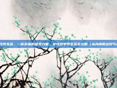 女性养生茶，一杯茶里的温柔力量，女性四季养生茶全攻略（从内调喝出好气色）