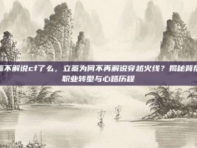 立蓁不解说cf了么，立蓁为何不再解说穿越火线？揭秘背后的职业转型与心路历程