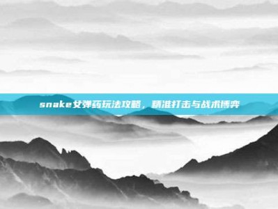 snake女弹药玩法攻略，精准打击与战术博弈