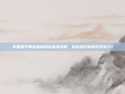 掌握和平精英最新段位高清攻略，轻松提升你的游戏实力！