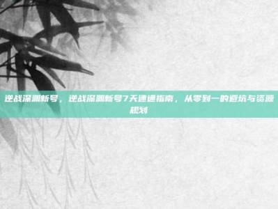 逆战深渊新号，逆战深渊新号7天速通指南，从零到一的避坑与资源规划
