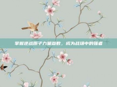 掌握逆战原子力量参数，成为战场中的强者