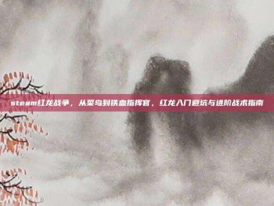 steam红龙战争，从菜鸟到铁血指挥官，红龙入门避坑与进阶战术指南