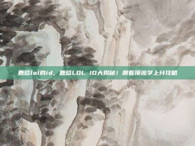鹿晗lol的id，鹿晗LOL ID大揭秘！跟着顶流学上分攻略