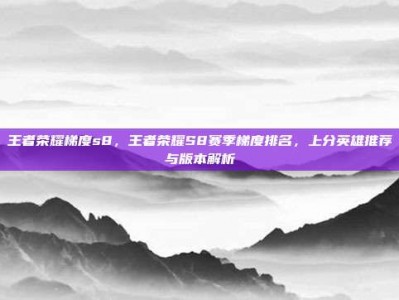王者荣耀梯度s8，王者荣耀S8赛季梯度排名，上分英雄推荐与版本解析