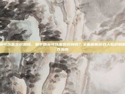 和平精英可以面容识别吗，和平精英可以面容识别吗？全面解析游戏人脸识别机制与操作指南