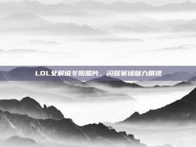 LOL女解说冬阳照片，闪耀赛场魅力展现