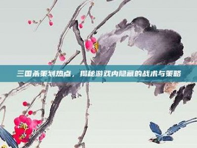 三国杀策划热点，揭秘游戏内隐藏的战术与策略
