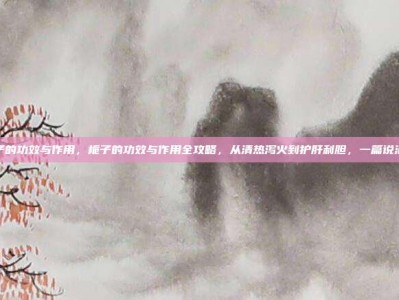 栀子的功效与作用，栀子的功效与作用全攻略，从清热泻火到护肝利胆，一篇说清楚