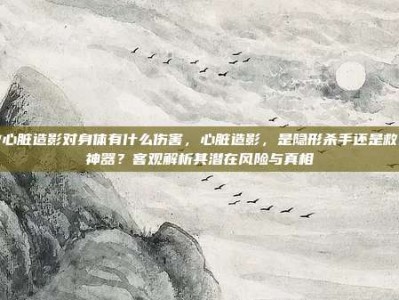 做心脏造影对身体有什么伤害，心脏造影，是隐形杀手还是救命神器？客观解析其潜在风险与真相