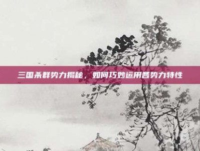 三国杀群势力揭秘，如何巧妙运用各势力特性