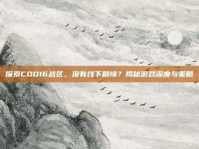 探索COD16战区，没有线下剧情？揭秘游戏深度与策略