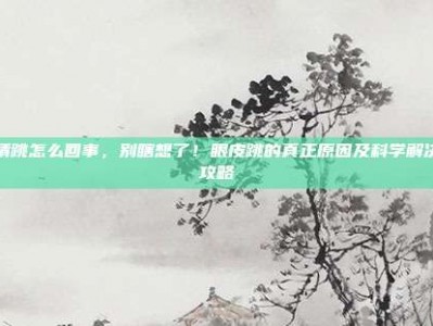 眼睛跳怎么回事，别瞎想了！眼皮跳的真正原因及科学解决全攻略