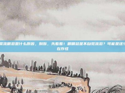 眼睛经常流眼泪是什么原因，别擦，先看看！眼睛总是不自觉流泪？可能是这5大原因在作怪