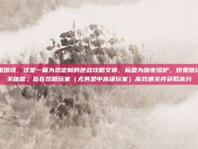 逆战炽鬼猎场，这是一篇为您定制的逆战攻略文章，标题为暗夜熔炉，炽鬼猎场极致通关秘籍，旨在帮助玩家（尤其是中高级玩家）高效通关并获取高分
