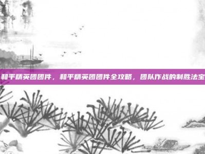 和平精英团团件，和平精英团团件全攻略，团队作战的制胜法宝