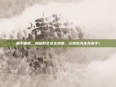 和平精英，揭秘野区安全地图，让你成为生存高手！