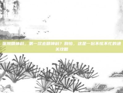 医院精神科，第一次去精神科？别怕，这是一份不慌不忙的通关攻略