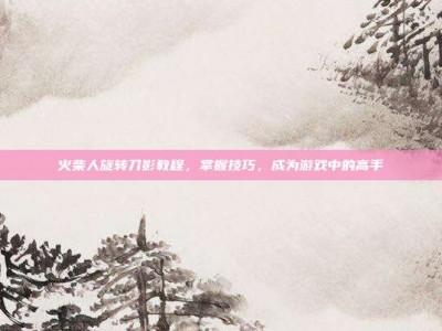 火柴人旋转刀影教程，掌握技巧，成为游戏中的高手