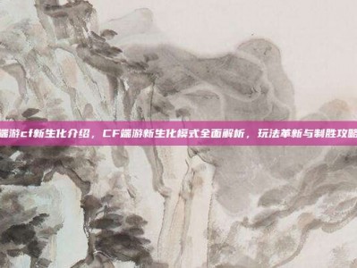 端游cf新生化介绍，CF端游新生化模式全面解析，玩法革新与制胜攻略