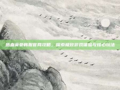 热血英豪韩服官网攻略，探索极致游戏体验与核心玩法
