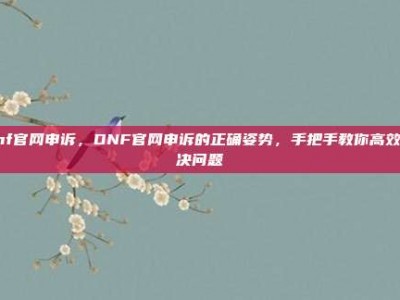dnf官网申诉，DNF官网申诉的正确姿势，手把手教你高效解决问题