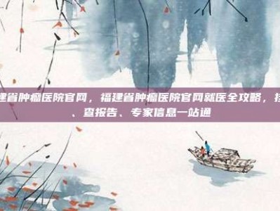 福建省肿瘤医院官网，福建省肿瘤医院官网就医全攻略，挂号、查报告、专家信息一站通