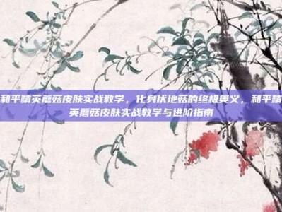 和平精英蘑菇皮肤实战教学，化身伏地菇的终极奥义，和平精英蘑菇皮肤实战教学与进阶指南