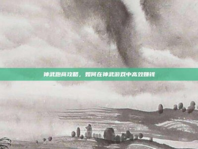 神武跑商攻略，如何在神武游戏中高效赚钱