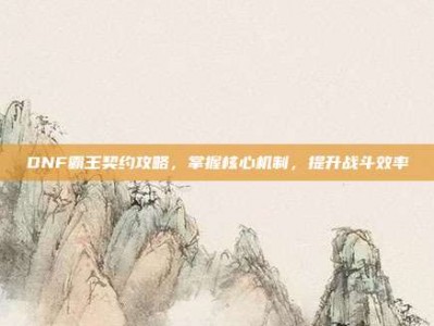 DNF霸王契约攻略，掌握核心机制，提升战斗效率