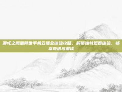 哪吒之魔童降世手机云播全体验攻略，解锁独特观看体验，畅享奇遇与解读