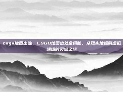 csgo地图出处，CSGO地图出处全揭秘，从现实地标到虚拟战场的灵感之旅