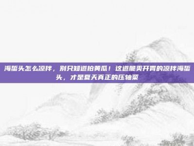 海蜇头怎么凉拌，别只知道拍黄瓜！这道脆爽开胃的凉拌海蜇头，才是夏天真正的压轴菜
