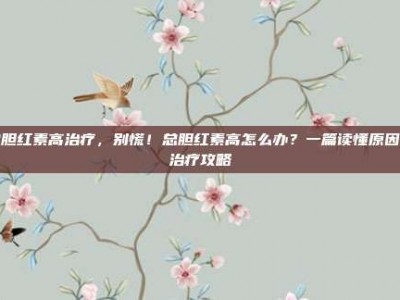 总胆红素高治疗，别慌！总胆红素高怎么办？一篇读懂原因与治疗攻略