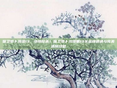 保卫萝卜沙漠13，绝地反杀！保卫萝卜沙漠第13关金牌速通与完美清障攻略