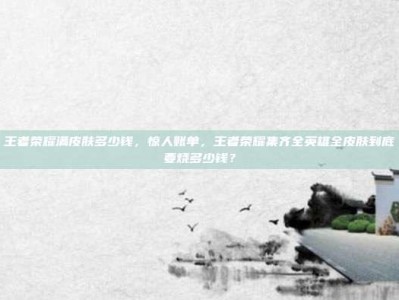 王者荣耀满皮肤多少钱，惊人账单，王者荣耀集齐全英雄全皮肤到底要烧多少钱？