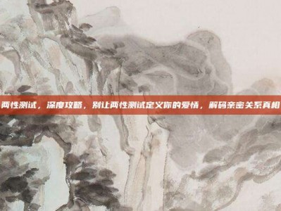 两性测试，深度攻略，别让两性测试定义你的爱情，解码亲密关系真相