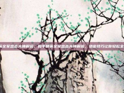 和平精英全军出击大神解说，和平精英全军出击大神解说，绝密技巧让你轻松全图制霸！