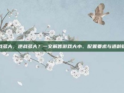 逆战多大，逆战多大？一文解答游戏大小、配置要求与适龄疑问