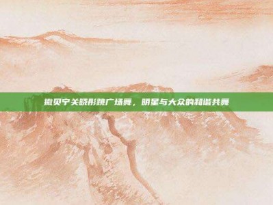 撒贝宁关晓彤跳广场舞，明星与大众的和谐共舞
