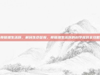 骨髓增生活跃，解码生命警报，骨髓增生活跃的科学应对全攻略