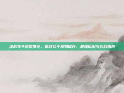 逆战北斗宠物推荐，逆战北斗宠物推荐，最强搭配与实战指南