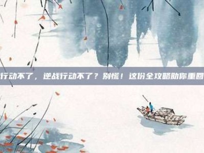 逆战行动不了，逆战行动不了？别慌！这份全攻略助你重回战场