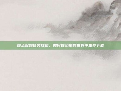 废土起始任务攻略，如何在恐惧的世界中生存下去